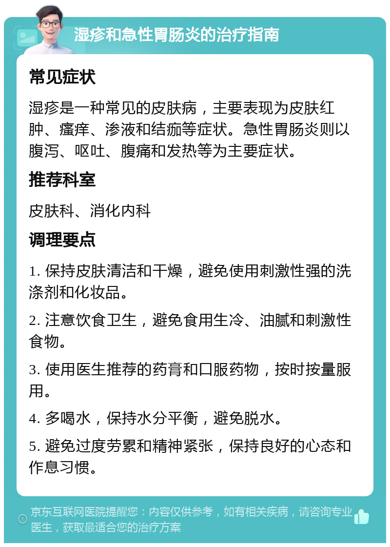 湿疹和急性胃肠炎的治疗指南 常见症状 湿疹是一种常见的皮肤病，主要表现为皮肤红肿、瘙痒、渗液和结痂等症状。急性胃肠炎则以腹泻、呕吐、腹痛和发热等为主要症状。 推荐科室 皮肤科、消化内科 调理要点 1. 保持皮肤清洁和干燥，避免使用刺激性强的洗涤剂和化妆品。 2. 注意饮食卫生，避免食用生冷、油腻和刺激性食物。 3. 使用医生推荐的药膏和口服药物，按时按量服用。 4. 多喝水，保持水分平衡，避免脱水。 5. 避免过度劳累和精神紧张，保持良好的心态和作息习惯。