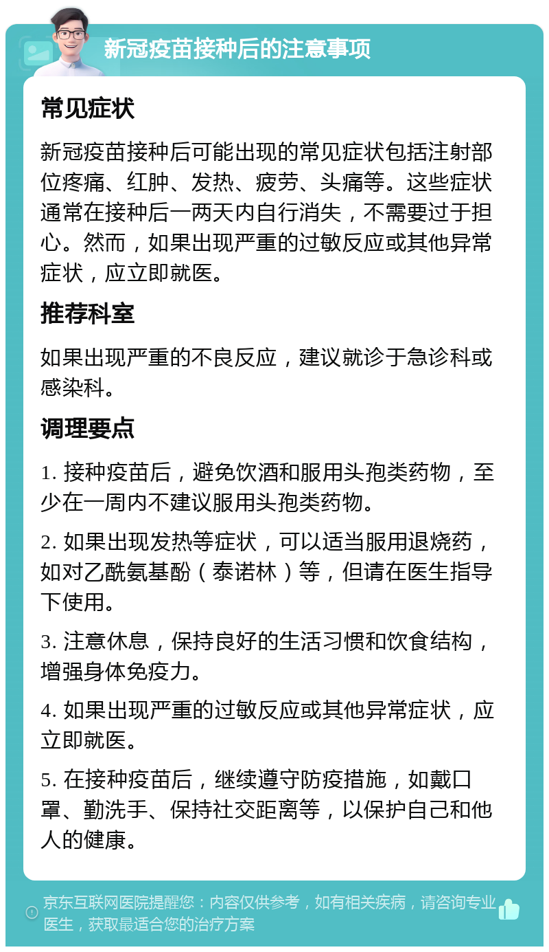 新冠疫苗接种后的注意事项 常见症状 新冠疫苗接种后可能出现的常见症状包括注射部位疼痛、红肿、发热、疲劳、头痛等。这些症状通常在接种后一两天内自行消失，不需要过于担心。然而，如果出现严重的过敏反应或其他异常症状，应立即就医。 推荐科室 如果出现严重的不良反应，建议就诊于急诊科或感染科。 调理要点 1. 接种疫苗后，避免饮酒和服用头孢类药物，至少在一周内不建议服用头孢类药物。 2. 如果出现发热等症状，可以适当服用退烧药，如对乙酰氨基酚（泰诺林）等，但请在医生指导下使用。 3. 注意休息，保持良好的生活习惯和饮食结构，增强身体免疫力。 4. 如果出现严重的过敏反应或其他异常症状，应立即就医。 5. 在接种疫苗后，继续遵守防疫措施，如戴口罩、勤洗手、保持社交距离等，以保护自己和他人的健康。