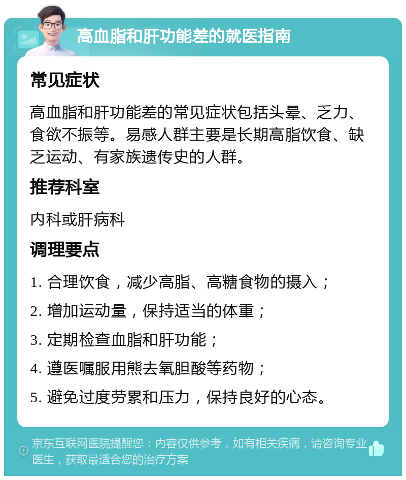 高血脂和肝功能差的就医指南 常见症状 高血脂和肝功能差的常见症状包括头晕、乏力、食欲不振等。易感人群主要是长期高脂饮食、缺乏运动、有家族遗传史的人群。 推荐科室 内科或肝病科 调理要点 1. 合理饮食，减少高脂、高糖食物的摄入； 2. 增加运动量，保持适当的体重； 3. 定期检查血脂和肝功能； 4. 遵医嘱服用熊去氧胆酸等药物； 5. 避免过度劳累和压力，保持良好的心态。