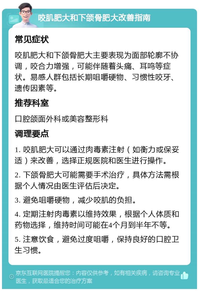 咬肌肥大和下颌骨肥大改善指南 常见症状 咬肌肥大和下颌骨肥大主要表现为面部轮廓不协调，咬合力增强，可能伴随着头痛、耳鸣等症状。易感人群包括长期咀嚼硬物、习惯性咬牙、遗传因素等。 推荐科室 口腔颌面外科或美容整形科 调理要点 1. 咬肌肥大可以通过肉毒素注射（如衡力或保妥适）来改善，选择正规医院和医生进行操作。 2. 下颌骨肥大可能需要手术治疗，具体方法需根据个人情况由医生评估后决定。 3. 避免咀嚼硬物，减少咬肌的负担。 4. 定期注射肉毒素以维持效果，根据个人体质和药物选择，维持时间可能在4个月到半年不等。 5. 注意饮食，避免过度咀嚼，保持良好的口腔卫生习惯。