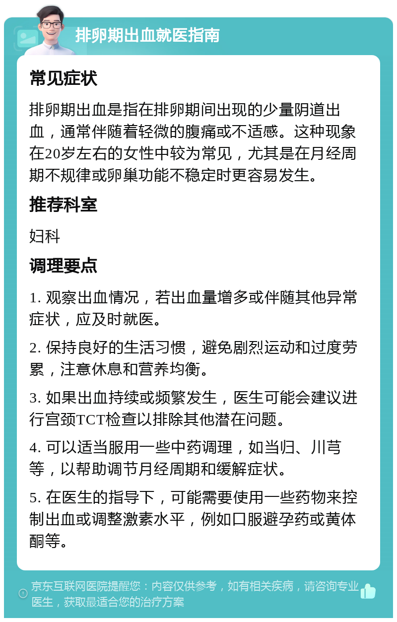 排卵期出血就医指南 常见症状 排卵期出血是指在排卵期间出现的少量阴道出血，通常伴随着轻微的腹痛或不适感。这种现象在20岁左右的女性中较为常见，尤其是在月经周期不规律或卵巢功能不稳定时更容易发生。 推荐科室 妇科 调理要点 1. 观察出血情况，若出血量增多或伴随其他异常症状，应及时就医。 2. 保持良好的生活习惯，避免剧烈运动和过度劳累，注意休息和营养均衡。 3. 如果出血持续或频繁发生，医生可能会建议进行宫颈TCT检查以排除其他潜在问题。 4. 可以适当服用一些中药调理，如当归、川芎等，以帮助调节月经周期和缓解症状。 5. 在医生的指导下，可能需要使用一些药物来控制出血或调整激素水平，例如口服避孕药或黄体酮等。