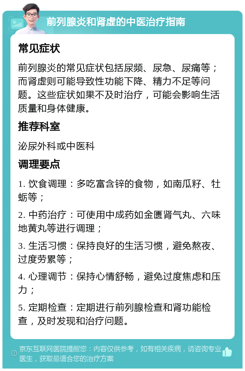 前列腺炎和肾虚的中医治疗指南 常见症状 前列腺炎的常见症状包括尿频、尿急、尿痛等；而肾虚则可能导致性功能下降、精力不足等问题。这些症状如果不及时治疗，可能会影响生活质量和身体健康。 推荐科室 泌尿外科或中医科 调理要点 1. 饮食调理：多吃富含锌的食物，如南瓜籽、牡蛎等； 2. 中药治疗：可使用中成药如金匮肾气丸、六味地黄丸等进行调理； 3. 生活习惯：保持良好的生活习惯，避免熬夜、过度劳累等； 4. 心理调节：保持心情舒畅，避免过度焦虑和压力； 5. 定期检查：定期进行前列腺检查和肾功能检查，及时发现和治疗问题。