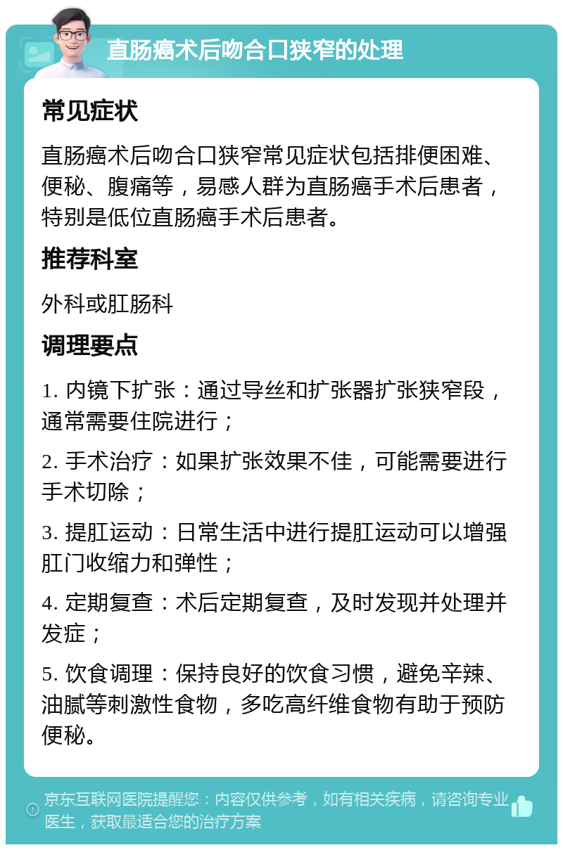 直肠癌术后吻合口狭窄的处理 常见症状 直肠癌术后吻合口狭窄常见症状包括排便困难、便秘、腹痛等，易感人群为直肠癌手术后患者，特别是低位直肠癌手术后患者。 推荐科室 外科或肛肠科 调理要点 1. 内镜下扩张：通过导丝和扩张器扩张狭窄段，通常需要住院进行； 2. 手术治疗：如果扩张效果不佳，可能需要进行手术切除； 3. 提肛运动：日常生活中进行提肛运动可以增强肛门收缩力和弹性； 4. 定期复查：术后定期复查，及时发现并处理并发症； 5. 饮食调理：保持良好的饮食习惯，避免辛辣、油腻等刺激性食物，多吃高纤维食物有助于预防便秘。