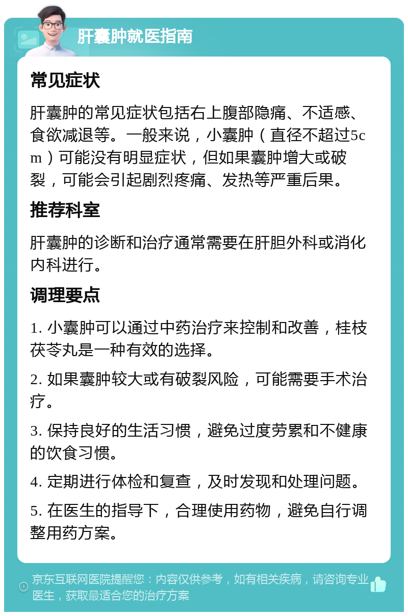 肝囊肿就医指南 常见症状 肝囊肿的常见症状包括右上腹部隐痛、不适感、食欲减退等。一般来说，小囊肿（直径不超过5cm）可能没有明显症状，但如果囊肿增大或破裂，可能会引起剧烈疼痛、发热等严重后果。 推荐科室 肝囊肿的诊断和治疗通常需要在肝胆外科或消化内科进行。 调理要点 1. 小囊肿可以通过中药治疗来控制和改善，桂枝茯苓丸是一种有效的选择。 2. 如果囊肿较大或有破裂风险，可能需要手术治疗。 3. 保持良好的生活习惯，避免过度劳累和不健康的饮食习惯。 4. 定期进行体检和复查，及时发现和处理问题。 5. 在医生的指导下，合理使用药物，避免自行调整用药方案。