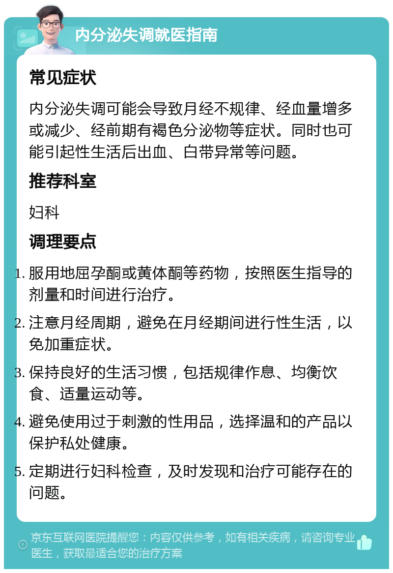 内分泌失调就医指南 常见症状 内分泌失调可能会导致月经不规律、经血量增多或减少、经前期有褐色分泌物等症状。同时也可能引起性生活后出血、白带异常等问题。 推荐科室 妇科 调理要点 服用地屈孕酮或黄体酮等药物，按照医生指导的剂量和时间进行治疗。 注意月经周期，避免在月经期间进行性生活，以免加重症状。 保持良好的生活习惯，包括规律作息、均衡饮食、适量运动等。 避免使用过于刺激的性用品，选择温和的产品以保护私处健康。 定期进行妇科检查，及时发现和治疗可能存在的问题。