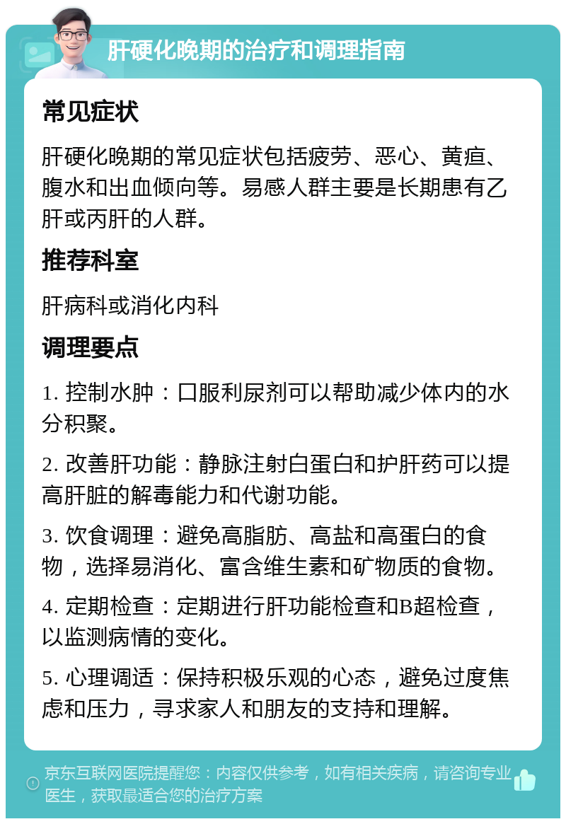 肝硬化晚期的治疗和调理指南 常见症状 肝硬化晚期的常见症状包括疲劳、恶心、黄疸、腹水和出血倾向等。易感人群主要是长期患有乙肝或丙肝的人群。 推荐科室 肝病科或消化内科 调理要点 1. 控制水肿：口服利尿剂可以帮助减少体内的水分积聚。 2. 改善肝功能：静脉注射白蛋白和护肝药可以提高肝脏的解毒能力和代谢功能。 3. 饮食调理：避免高脂肪、高盐和高蛋白的食物，选择易消化、富含维生素和矿物质的食物。 4. 定期检查：定期进行肝功能检查和B超检查，以监测病情的变化。 5. 心理调适：保持积极乐观的心态，避免过度焦虑和压力，寻求家人和朋友的支持和理解。