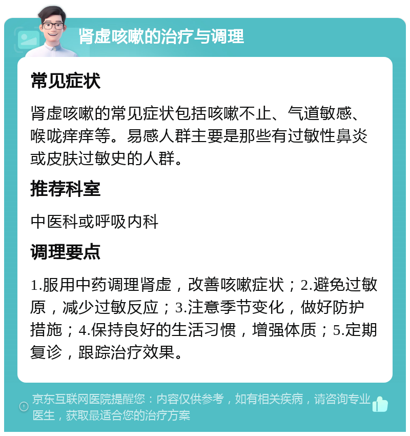 肾虚咳嗽的治疗与调理 常见症状 肾虚咳嗽的常见症状包括咳嗽不止、气道敏感、喉咙痒痒等。易感人群主要是那些有过敏性鼻炎或皮肤过敏史的人群。 推荐科室 中医科或呼吸内科 调理要点 1.服用中药调理肾虚，改善咳嗽症状；2.避免过敏原，减少过敏反应；3.注意季节变化，做好防护措施；4.保持良好的生活习惯，增强体质；5.定期复诊，跟踪治疗效果。