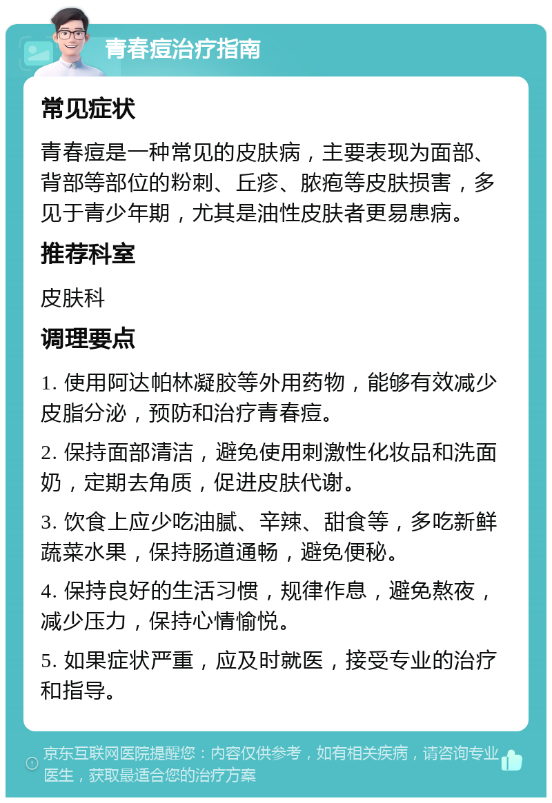 青春痘治疗指南 常见症状 青春痘是一种常见的皮肤病，主要表现为面部、背部等部位的粉刺、丘疹、脓疱等皮肤损害，多见于青少年期，尤其是油性皮肤者更易患病。 推荐科室 皮肤科 调理要点 1. 使用阿达帕林凝胶等外用药物，能够有效减少皮脂分泌，预防和治疗青春痘。 2. 保持面部清洁，避免使用刺激性化妆品和洗面奶，定期去角质，促进皮肤代谢。 3. 饮食上应少吃油腻、辛辣、甜食等，多吃新鲜蔬菜水果，保持肠道通畅，避免便秘。 4. 保持良好的生活习惯，规律作息，避免熬夜，减少压力，保持心情愉悦。 5. 如果症状严重，应及时就医，接受专业的治疗和指导。