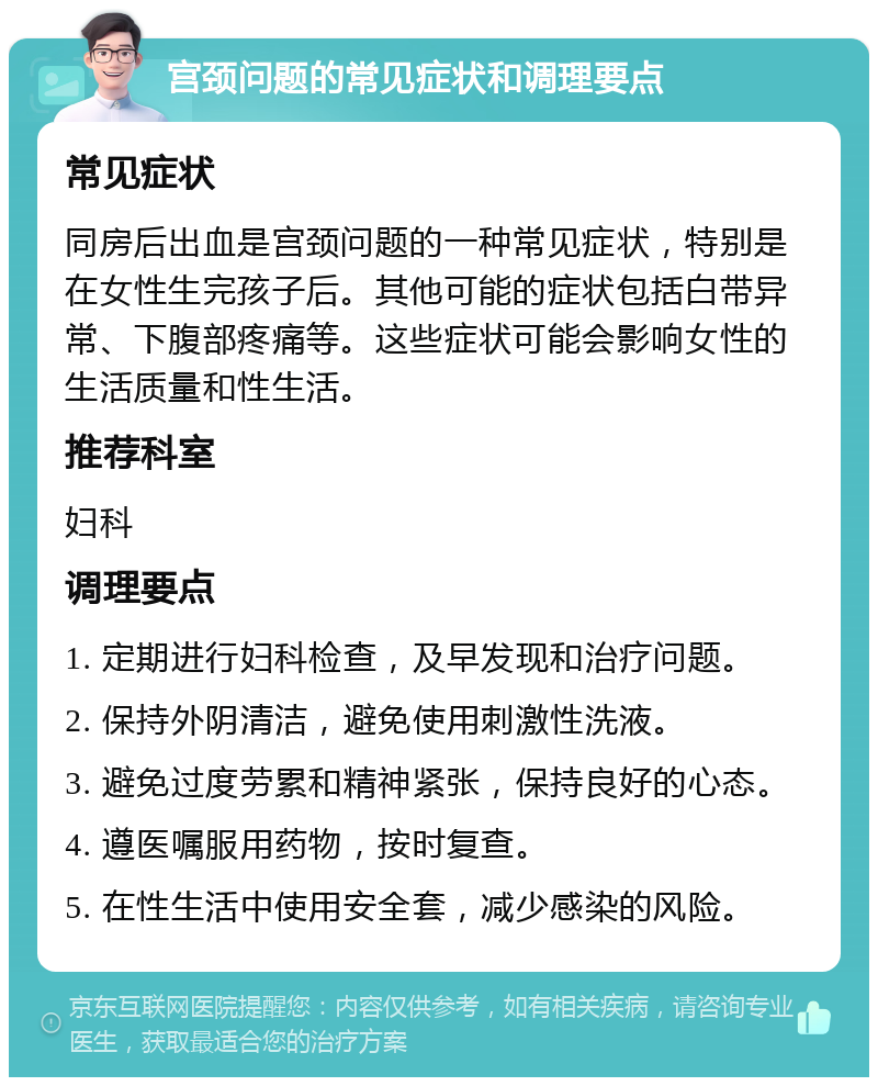 宫颈问题的常见症状和调理要点 常见症状 同房后出血是宫颈问题的一种常见症状，特别是在女性生完孩子后。其他可能的症状包括白带异常、下腹部疼痛等。这些症状可能会影响女性的生活质量和性生活。 推荐科室 妇科 调理要点 1. 定期进行妇科检查，及早发现和治疗问题。 2. 保持外阴清洁，避免使用刺激性洗液。 3. 避免过度劳累和精神紧张，保持良好的心态。 4. 遵医嘱服用药物，按时复查。 5. 在性生活中使用安全套，减少感染的风险。