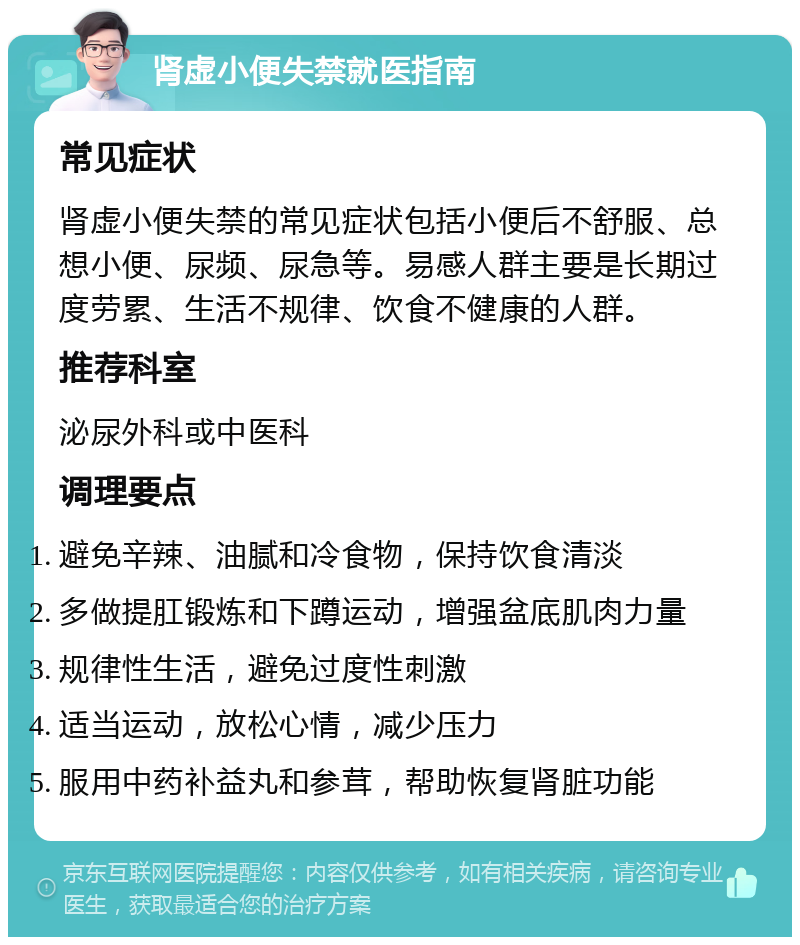 肾虚小便失禁就医指南 常见症状 肾虚小便失禁的常见症状包括小便后不舒服、总想小便、尿频、尿急等。易感人群主要是长期过度劳累、生活不规律、饮食不健康的人群。 推荐科室 泌尿外科或中医科 调理要点 避免辛辣、油腻和冷食物，保持饮食清淡 多做提肛锻炼和下蹲运动，增强盆底肌肉力量 规律性生活，避免过度性刺激 适当运动，放松心情，减少压力 服用中药补益丸和参茸，帮助恢复肾脏功能