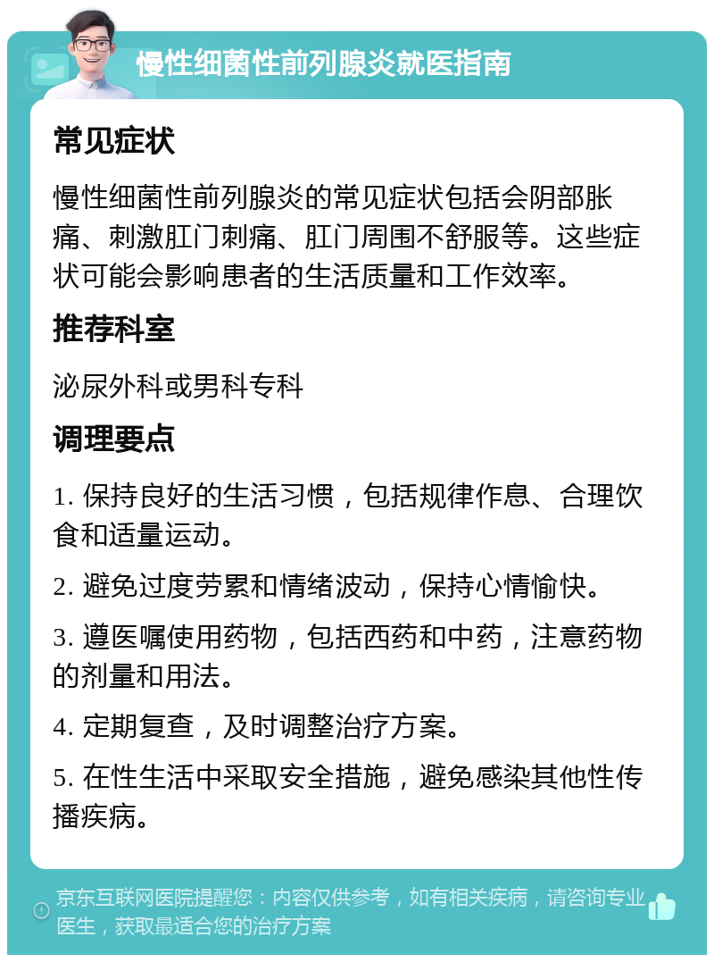 慢性细菌性前列腺炎就医指南 常见症状 慢性细菌性前列腺炎的常见症状包括会阴部胀痛、刺激肛门刺痛、肛门周围不舒服等。这些症状可能会影响患者的生活质量和工作效率。 推荐科室 泌尿外科或男科专科 调理要点 1. 保持良好的生活习惯，包括规律作息、合理饮食和适量运动。 2. 避免过度劳累和情绪波动，保持心情愉快。 3. 遵医嘱使用药物，包括西药和中药，注意药物的剂量和用法。 4. 定期复查，及时调整治疗方案。 5. 在性生活中采取安全措施，避免感染其他性传播疾病。