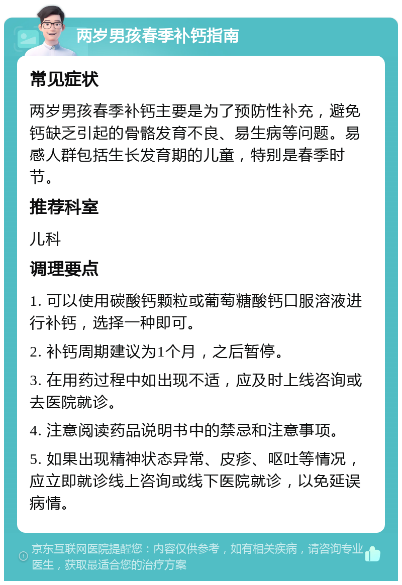 两岁男孩春季补钙指南 常见症状 两岁男孩春季补钙主要是为了预防性补充，避免钙缺乏引起的骨骼发育不良、易生病等问题。易感人群包括生长发育期的儿童，特别是春季时节。 推荐科室 儿科 调理要点 1. 可以使用碳酸钙颗粒或葡萄糖酸钙口服溶液进行补钙，选择一种即可。 2. 补钙周期建议为1个月，之后暂停。 3. 在用药过程中如出现不适，应及时上线咨询或去医院就诊。 4. 注意阅读药品说明书中的禁忌和注意事项。 5. 如果出现精神状态异常、皮疹、呕吐等情况，应立即就诊线上咨询或线下医院就诊，以免延误病情。