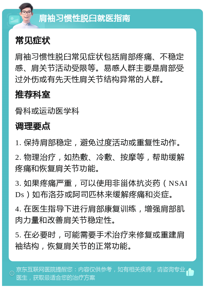 肩袖习惯性脱臼就医指南 常见症状 肩袖习惯性脱臼常见症状包括肩部疼痛、不稳定感、肩关节活动受限等。易感人群主要是肩部受过外伤或有先天性肩关节结构异常的人群。 推荐科室 骨科或运动医学科 调理要点 1. 保持肩部稳定，避免过度活动或重复性动作。 2. 物理治疗，如热敷、冷敷、按摩等，帮助缓解疼痛和恢复肩关节功能。 3. 如果疼痛严重，可以使用非甾体抗炎药（NSAIDs）如布洛芬或阿司匹林来缓解疼痛和炎症。 4. 在医生指导下进行肩部康复训练，增强肩部肌肉力量和改善肩关节稳定性。 5. 在必要时，可能需要手术治疗来修复或重建肩袖结构，恢复肩关节的正常功能。