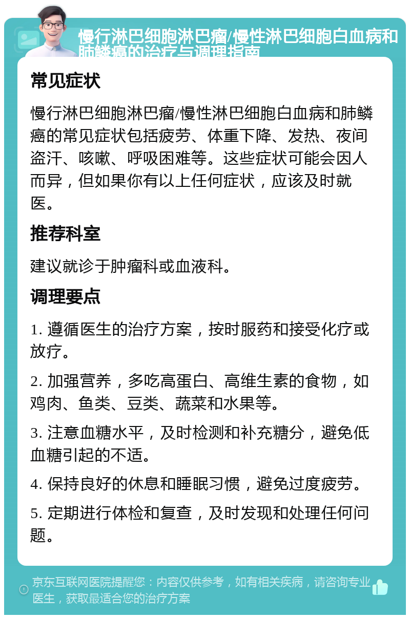 慢行淋巴细胞淋巴瘤/慢性淋巴细胞白血病和肺鳞癌的治疗与调理指南 常见症状 慢行淋巴细胞淋巴瘤/慢性淋巴细胞白血病和肺鳞癌的常见症状包括疲劳、体重下降、发热、夜间盗汗、咳嗽、呼吸困难等。这些症状可能会因人而异，但如果你有以上任何症状，应该及时就医。 推荐科室 建议就诊于肿瘤科或血液科。 调理要点 1. 遵循医生的治疗方案，按时服药和接受化疗或放疗。 2. 加强营养，多吃高蛋白、高维生素的食物，如鸡肉、鱼类、豆类、蔬菜和水果等。 3. 注意血糖水平，及时检测和补充糖分，避免低血糖引起的不适。 4. 保持良好的休息和睡眠习惯，避免过度疲劳。 5. 定期进行体检和复查，及时发现和处理任何问题。