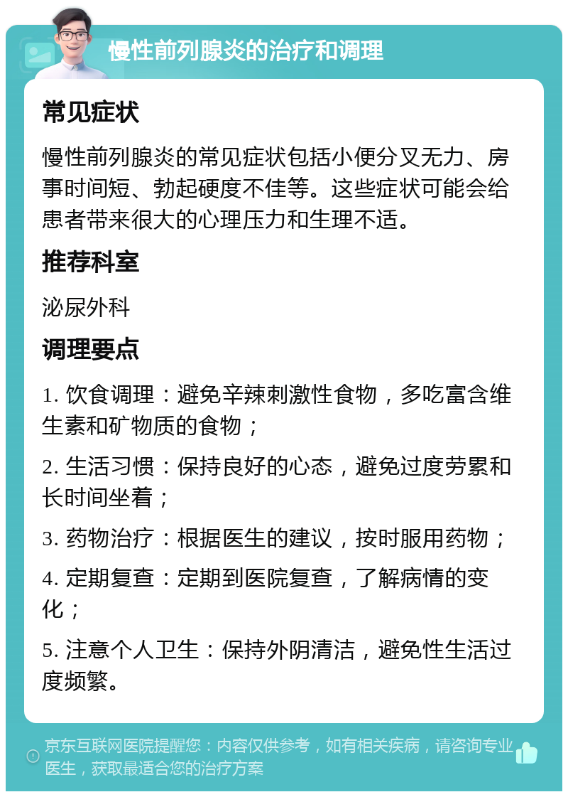 慢性前列腺炎的治疗和调理 常见症状 慢性前列腺炎的常见症状包括小便分叉无力、房事时间短、勃起硬度不佳等。这些症状可能会给患者带来很大的心理压力和生理不适。 推荐科室 泌尿外科 调理要点 1. 饮食调理：避免辛辣刺激性食物，多吃富含维生素和矿物质的食物； 2. 生活习惯：保持良好的心态，避免过度劳累和长时间坐着； 3. 药物治疗：根据医生的建议，按时服用药物； 4. 定期复查：定期到医院复查，了解病情的变化； 5. 注意个人卫生：保持外阴清洁，避免性生活过度频繁。