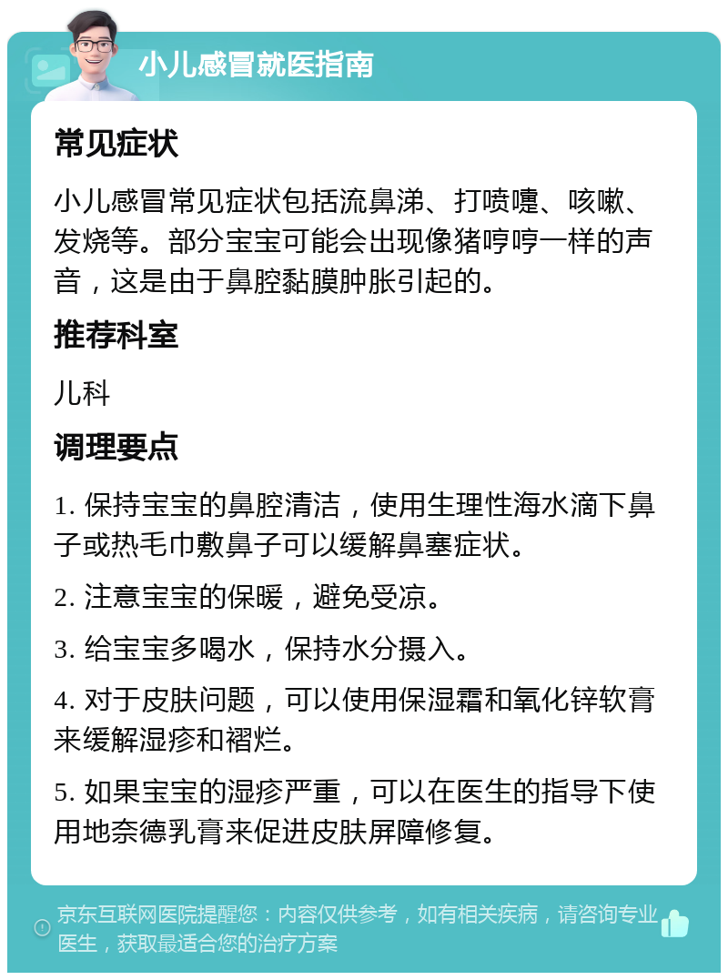 小儿感冒就医指南 常见症状 小儿感冒常见症状包括流鼻涕、打喷嚏、咳嗽、发烧等。部分宝宝可能会出现像猪哼哼一样的声音，这是由于鼻腔黏膜肿胀引起的。 推荐科室 儿科 调理要点 1. 保持宝宝的鼻腔清洁，使用生理性海水滴下鼻子或热毛巾敷鼻子可以缓解鼻塞症状。 2. 注意宝宝的保暖，避免受凉。 3. 给宝宝多喝水，保持水分摄入。 4. 对于皮肤问题，可以使用保湿霜和氧化锌软膏来缓解湿疹和褶烂。 5. 如果宝宝的湿疹严重，可以在医生的指导下使用地奈德乳膏来促进皮肤屏障修复。