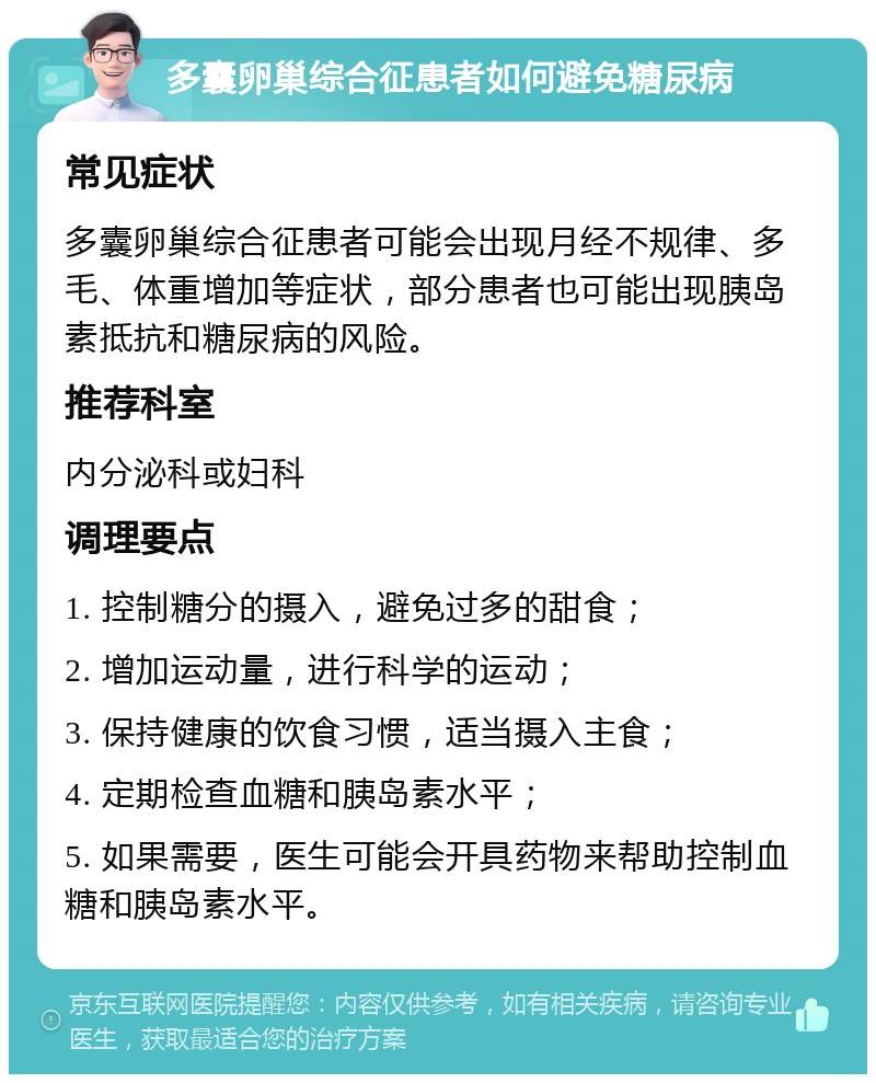 多囊卵巢综合征患者如何避免糖尿病 常见症状 多囊卵巢综合征患者可能会出现月经不规律、多毛、体重增加等症状，部分患者也可能出现胰岛素抵抗和糖尿病的风险。 推荐科室 内分泌科或妇科 调理要点 1. 控制糖分的摄入，避免过多的甜食； 2. 增加运动量，进行科学的运动； 3. 保持健康的饮食习惯，适当摄入主食； 4. 定期检查血糖和胰岛素水平； 5. 如果需要，医生可能会开具药物来帮助控制血糖和胰岛素水平。