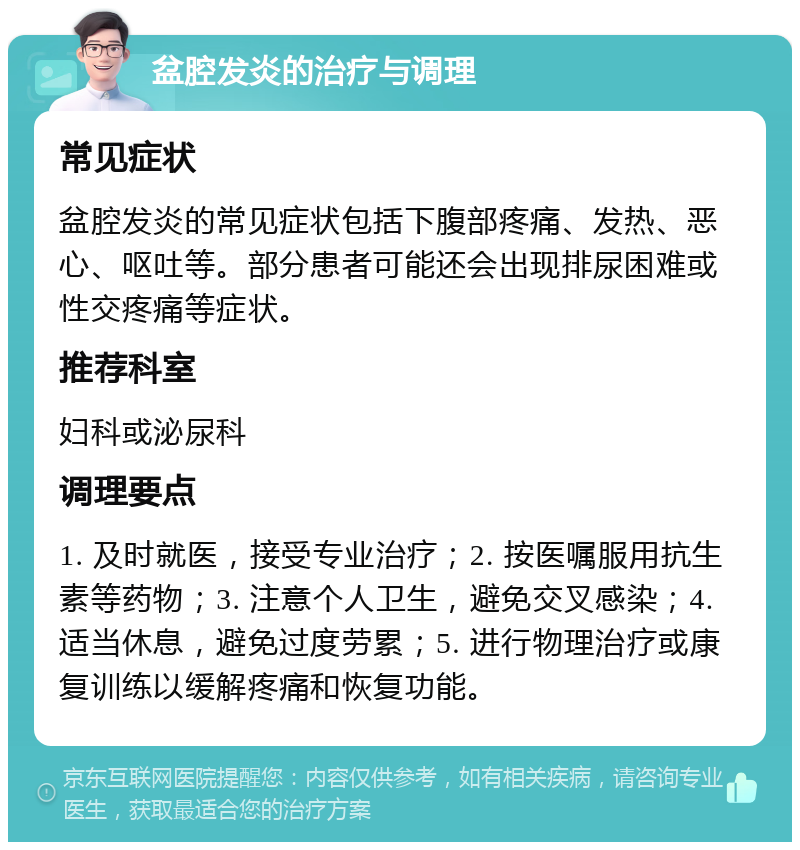 盆腔发炎的治疗与调理 常见症状 盆腔发炎的常见症状包括下腹部疼痛、发热、恶心、呕吐等。部分患者可能还会出现排尿困难或性交疼痛等症状。 推荐科室 妇科或泌尿科 调理要点 1. 及时就医，接受专业治疗；2. 按医嘱服用抗生素等药物；3. 注意个人卫生，避免交叉感染；4. 适当休息，避免过度劳累；5. 进行物理治疗或康复训练以缓解疼痛和恢复功能。