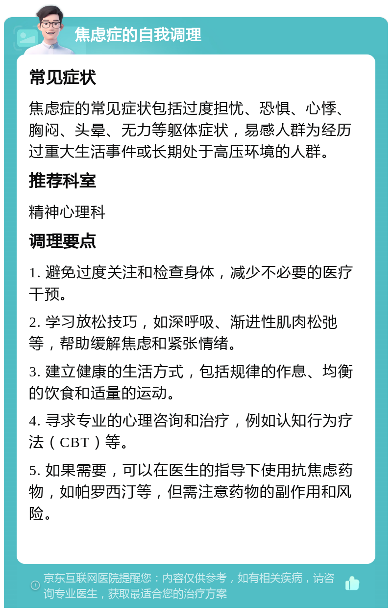 焦虑症的自我调理 常见症状 焦虑症的常见症状包括过度担忧、恐惧、心悸、胸闷、头晕、无力等躯体症状，易感人群为经历过重大生活事件或长期处于高压环境的人群。 推荐科室 精神心理科 调理要点 1. 避免过度关注和检查身体，减少不必要的医疗干预。 2. 学习放松技巧，如深呼吸、渐进性肌肉松弛等，帮助缓解焦虑和紧张情绪。 3. 建立健康的生活方式，包括规律的作息、均衡的饮食和适量的运动。 4. 寻求专业的心理咨询和治疗，例如认知行为疗法（CBT）等。 5. 如果需要，可以在医生的指导下使用抗焦虑药物，如帕罗西汀等，但需注意药物的副作用和风险。