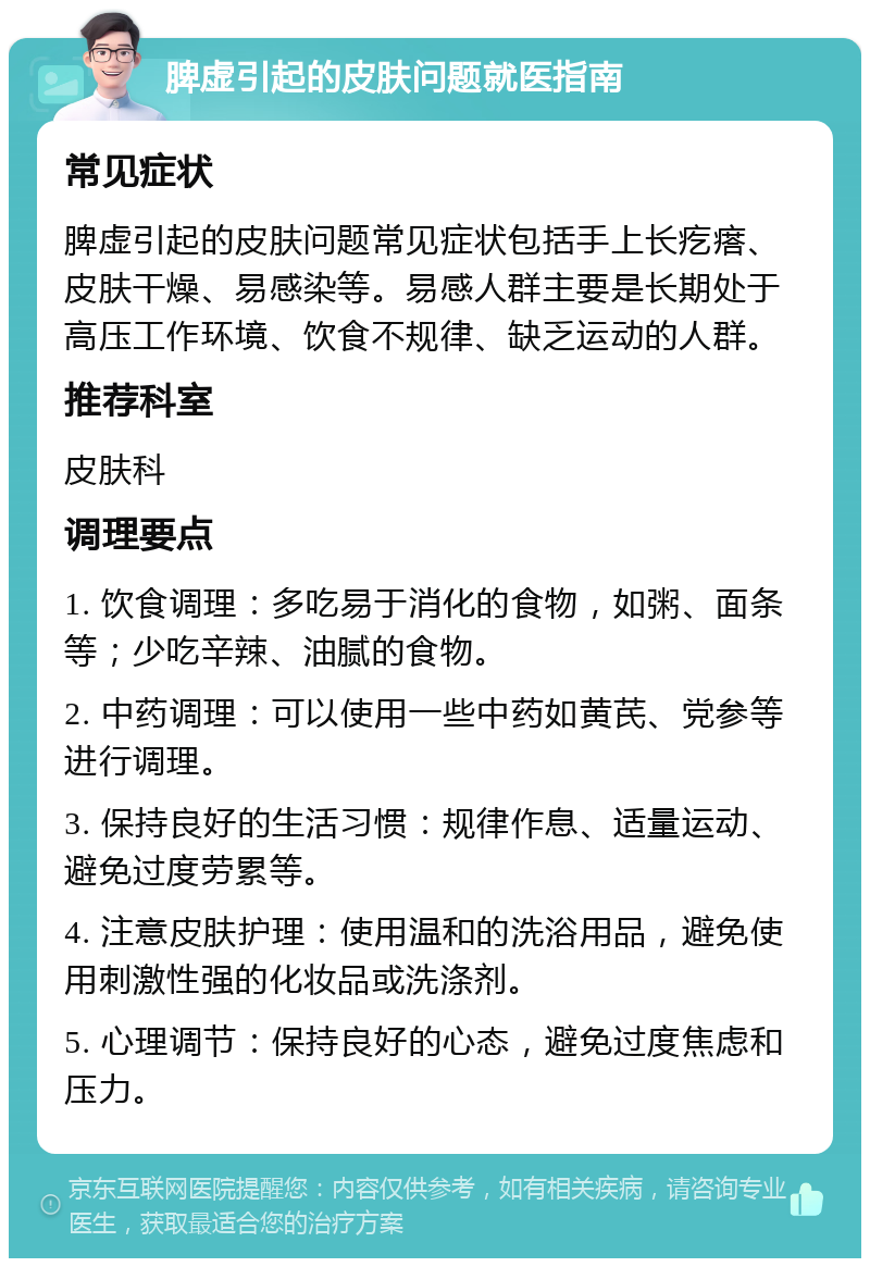 脾虚引起的皮肤问题就医指南 常见症状 脾虚引起的皮肤问题常见症状包括手上长疙瘩、皮肤干燥、易感染等。易感人群主要是长期处于高压工作环境、饮食不规律、缺乏运动的人群。 推荐科室 皮肤科 调理要点 1. 饮食调理：多吃易于消化的食物，如粥、面条等；少吃辛辣、油腻的食物。 2. 中药调理：可以使用一些中药如黄芪、党参等进行调理。 3. 保持良好的生活习惯：规律作息、适量运动、避免过度劳累等。 4. 注意皮肤护理：使用温和的洗浴用品，避免使用刺激性强的化妆品或洗涤剂。 5. 心理调节：保持良好的心态，避免过度焦虑和压力。