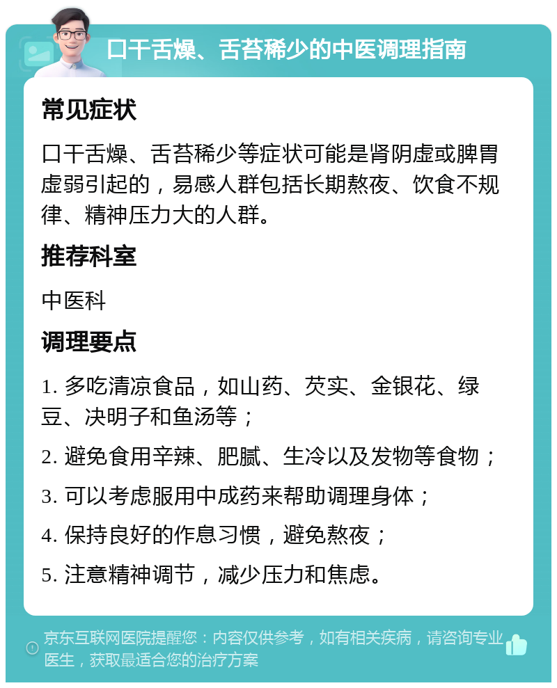 口干舌燥、舌苔稀少的中医调理指南 常见症状 口干舌燥、舌苔稀少等症状可能是肾阴虚或脾胃虚弱引起的，易感人群包括长期熬夜、饮食不规律、精神压力大的人群。 推荐科室 中医科 调理要点 1. 多吃清凉食品，如山药、芡实、金银花、绿豆、决明子和鱼汤等； 2. 避免食用辛辣、肥腻、生冷以及发物等食物； 3. 可以考虑服用中成药来帮助调理身体； 4. 保持良好的作息习惯，避免熬夜； 5. 注意精神调节，减少压力和焦虑。