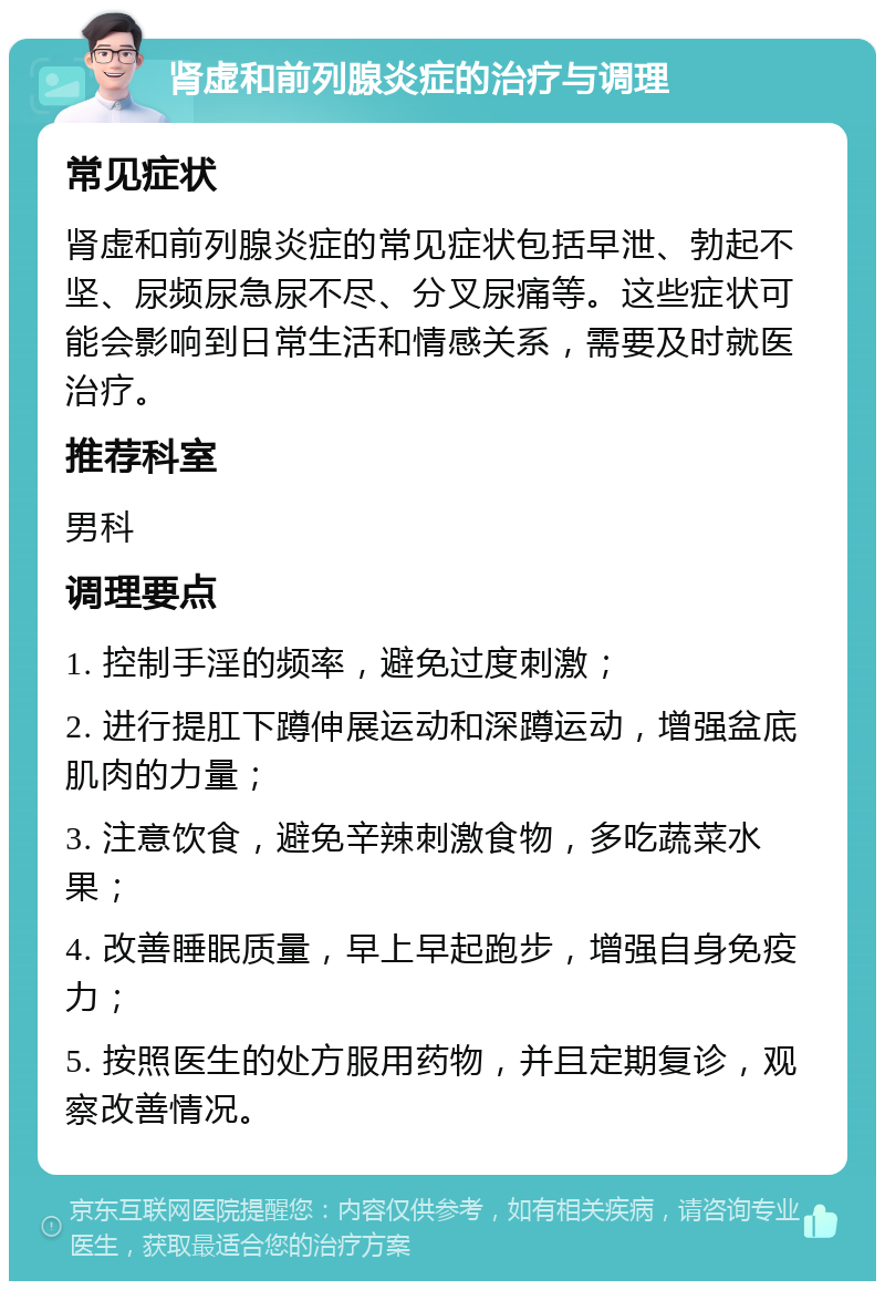 肾虚和前列腺炎症的治疗与调理 常见症状 肾虚和前列腺炎症的常见症状包括早泄、勃起不坚、尿频尿急尿不尽、分叉尿痛等。这些症状可能会影响到日常生活和情感关系，需要及时就医治疗。 推荐科室 男科 调理要点 1. 控制手淫的频率，避免过度刺激； 2. 进行提肛下蹲伸展运动和深蹲运动，增强盆底肌肉的力量； 3. 注意饮食，避免辛辣刺激食物，多吃蔬菜水果； 4. 改善睡眠质量，早上早起跑步，增强自身免疫力； 5. 按照医生的处方服用药物，并且定期复诊，观察改善情况。