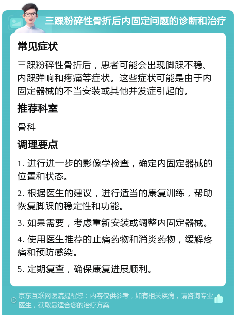 三踝粉碎性骨折后内固定问题的诊断和治疗 常见症状 三踝粉碎性骨折后，患者可能会出现脚踝不稳、内踝弹响和疼痛等症状。这些症状可能是由于内固定器械的不当安装或其他并发症引起的。 推荐科室 骨科 调理要点 1. 进行进一步的影像学检查，确定内固定器械的位置和状态。 2. 根据医生的建议，进行适当的康复训练，帮助恢复脚踝的稳定性和功能。 3. 如果需要，考虑重新安装或调整内固定器械。 4. 使用医生推荐的止痛药物和消炎药物，缓解疼痛和预防感染。 5. 定期复查，确保康复进展顺利。