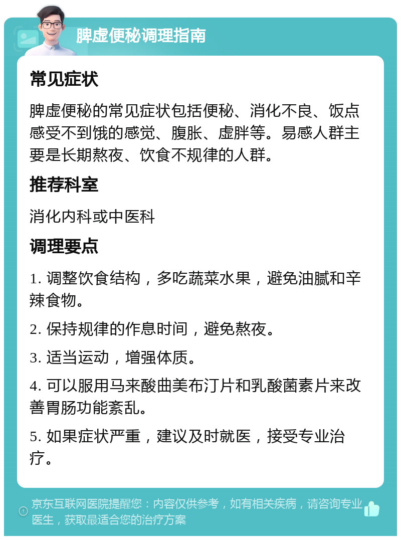 脾虚便秘调理指南 常见症状 脾虚便秘的常见症状包括便秘、消化不良、饭点感受不到饿的感觉、腹胀、虚胖等。易感人群主要是长期熬夜、饮食不规律的人群。 推荐科室 消化内科或中医科 调理要点 1. 调整饮食结构，多吃蔬菜水果，避免油腻和辛辣食物。 2. 保持规律的作息时间，避免熬夜。 3. 适当运动，增强体质。 4. 可以服用马来酸曲美布汀片和乳酸菌素片来改善胃肠功能紊乱。 5. 如果症状严重，建议及时就医，接受专业治疗。