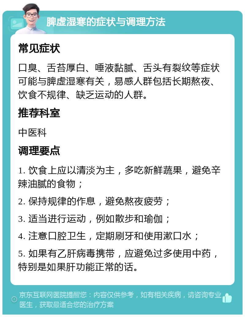 脾虚湿寒的症状与调理方法 常见症状 口臭、舌苔厚白、唾液黏腻、舌头有裂纹等症状可能与脾虚湿寒有关，易感人群包括长期熬夜、饮食不规律、缺乏运动的人群。 推荐科室 中医科 调理要点 1. 饮食上应以清淡为主，多吃新鲜蔬果，避免辛辣油腻的食物； 2. 保持规律的作息，避免熬夜疲劳； 3. 适当进行运动，例如散步和瑜伽； 4. 注意口腔卫生，定期刷牙和使用漱口水； 5. 如果有乙肝病毒携带，应避免过多使用中药，特别是如果肝功能正常的话。