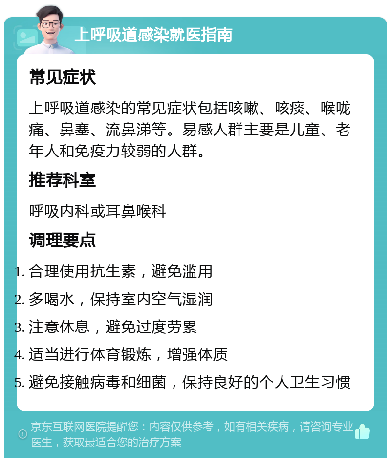 上呼吸道感染就医指南 常见症状 上呼吸道感染的常见症状包括咳嗽、咳痰、喉咙痛、鼻塞、流鼻涕等。易感人群主要是儿童、老年人和免疫力较弱的人群。 推荐科室 呼吸内科或耳鼻喉科 调理要点 合理使用抗生素，避免滥用 多喝水，保持室内空气湿润 注意休息，避免过度劳累 适当进行体育锻炼，增强体质 避免接触病毒和细菌，保持良好的个人卫生习惯