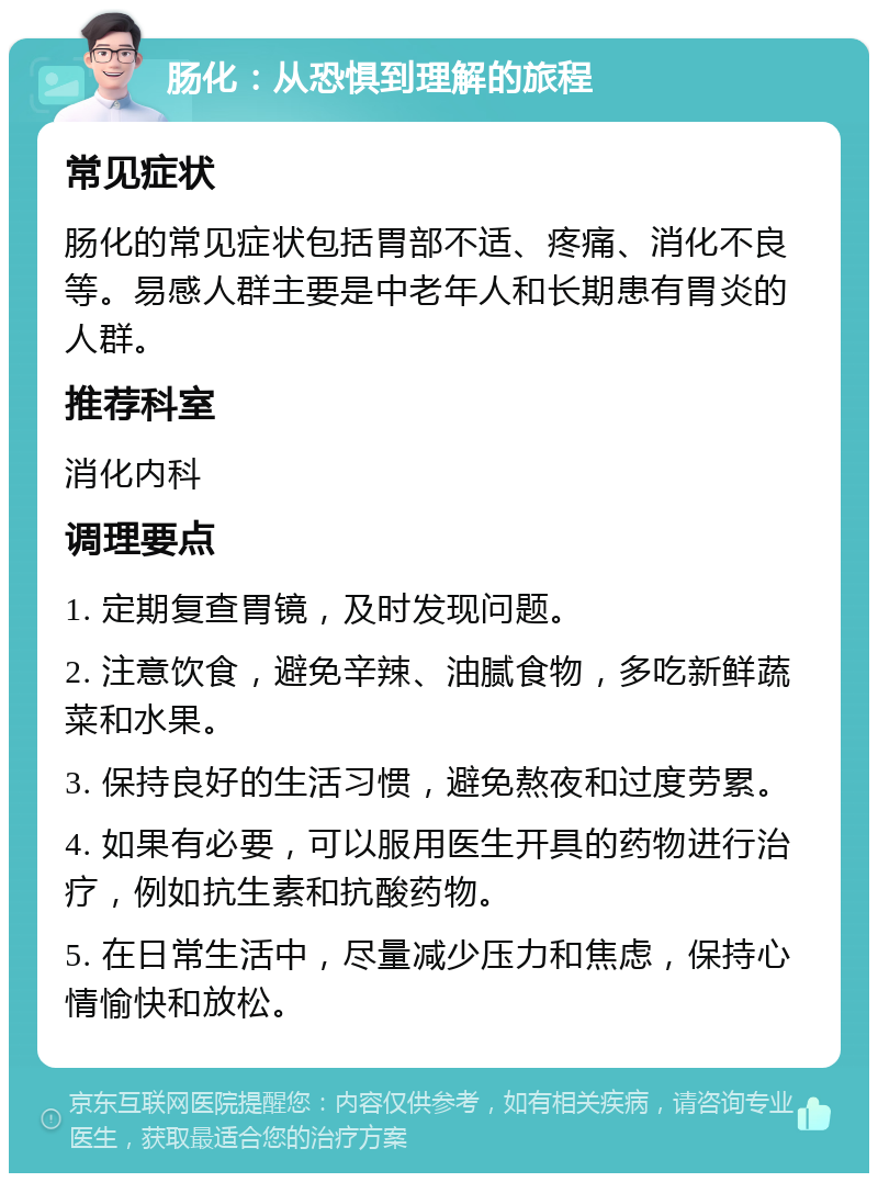 肠化：从恐惧到理解的旅程 常见症状 肠化的常见症状包括胃部不适、疼痛、消化不良等。易感人群主要是中老年人和长期患有胃炎的人群。 推荐科室 消化内科 调理要点 1. 定期复查胃镜，及时发现问题。 2. 注意饮食，避免辛辣、油腻食物，多吃新鲜蔬菜和水果。 3. 保持良好的生活习惯，避免熬夜和过度劳累。 4. 如果有必要，可以服用医生开具的药物进行治疗，例如抗生素和抗酸药物。 5. 在日常生活中，尽量减少压力和焦虑，保持心情愉快和放松。