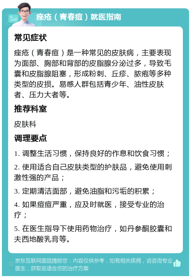 痤疮（青春痘）就医指南 常见症状 痤疮（青春痘）是一种常见的皮肤病，主要表现为面部、胸部和背部的皮脂腺分泌过多，导致毛囊和皮脂腺阻塞，形成粉刺、丘疹、脓疱等多种类型的皮损。易感人群包括青少年、油性皮肤者、压力大者等。 推荐科室 皮肤科 调理要点 1. 调整生活习惯，保持良好的作息和饮食习惯； 2. 使用适合自己皮肤类型的护肤品，避免使用刺激性强的产品； 3. 定期清洁面部，避免油脂和污垢的积累； 4. 如果痘痘严重，应及时就医，接受专业的治疗； 5. 在医生指导下使用药物治疗，如丹参酮胶囊和夫西地酸乳膏等。