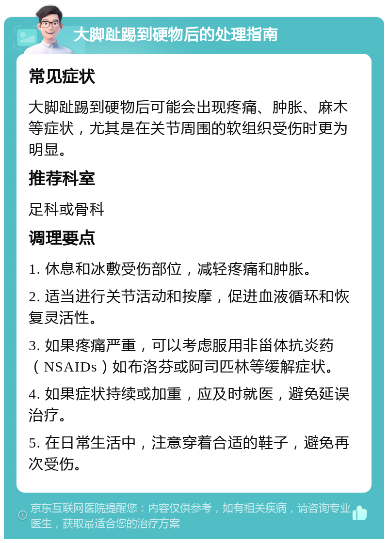 大脚趾踢到硬物后的处理指南 常见症状 大脚趾踢到硬物后可能会出现疼痛、肿胀、麻木等症状，尤其是在关节周围的软组织受伤时更为明显。 推荐科室 足科或骨科 调理要点 1. 休息和冰敷受伤部位，减轻疼痛和肿胀。 2. 适当进行关节活动和按摩，促进血液循环和恢复灵活性。 3. 如果疼痛严重，可以考虑服用非甾体抗炎药（NSAIDs）如布洛芬或阿司匹林等缓解症状。 4. 如果症状持续或加重，应及时就医，避免延误治疗。 5. 在日常生活中，注意穿着合适的鞋子，避免再次受伤。