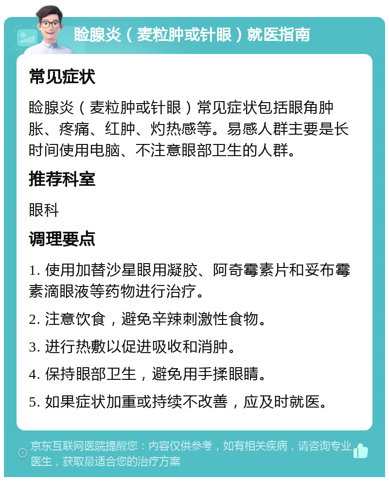 睑腺炎（麦粒肿或针眼）就医指南 常见症状 睑腺炎（麦粒肿或针眼）常见症状包括眼角肿胀、疼痛、红肿、灼热感等。易感人群主要是长时间使用电脑、不注意眼部卫生的人群。 推荐科室 眼科 调理要点 1. 使用加替沙星眼用凝胶、阿奇霉素片和妥布霉素滴眼液等药物进行治疗。 2. 注意饮食，避免辛辣刺激性食物。 3. 进行热敷以促进吸收和消肿。 4. 保持眼部卫生，避免用手揉眼睛。 5. 如果症状加重或持续不改善，应及时就医。