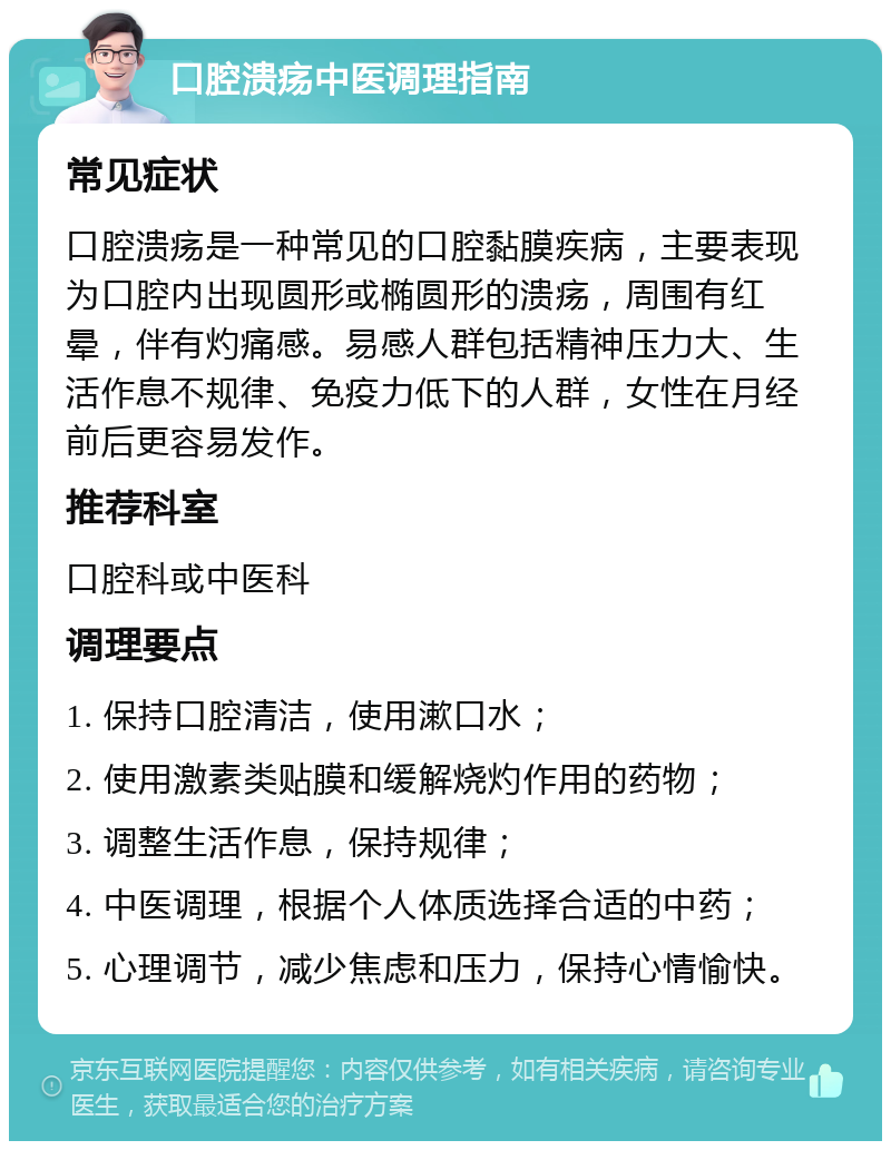 口腔溃疡中医调理指南 常见症状 口腔溃疡是一种常见的口腔黏膜疾病，主要表现为口腔内出现圆形或椭圆形的溃疡，周围有红晕，伴有灼痛感。易感人群包括精神压力大、生活作息不规律、免疫力低下的人群，女性在月经前后更容易发作。 推荐科室 口腔科或中医科 调理要点 1. 保持口腔清洁，使用漱口水； 2. 使用激素类贴膜和缓解烧灼作用的药物； 3. 调整生活作息，保持规律； 4. 中医调理，根据个人体质选择合适的中药； 5. 心理调节，减少焦虑和压力，保持心情愉快。