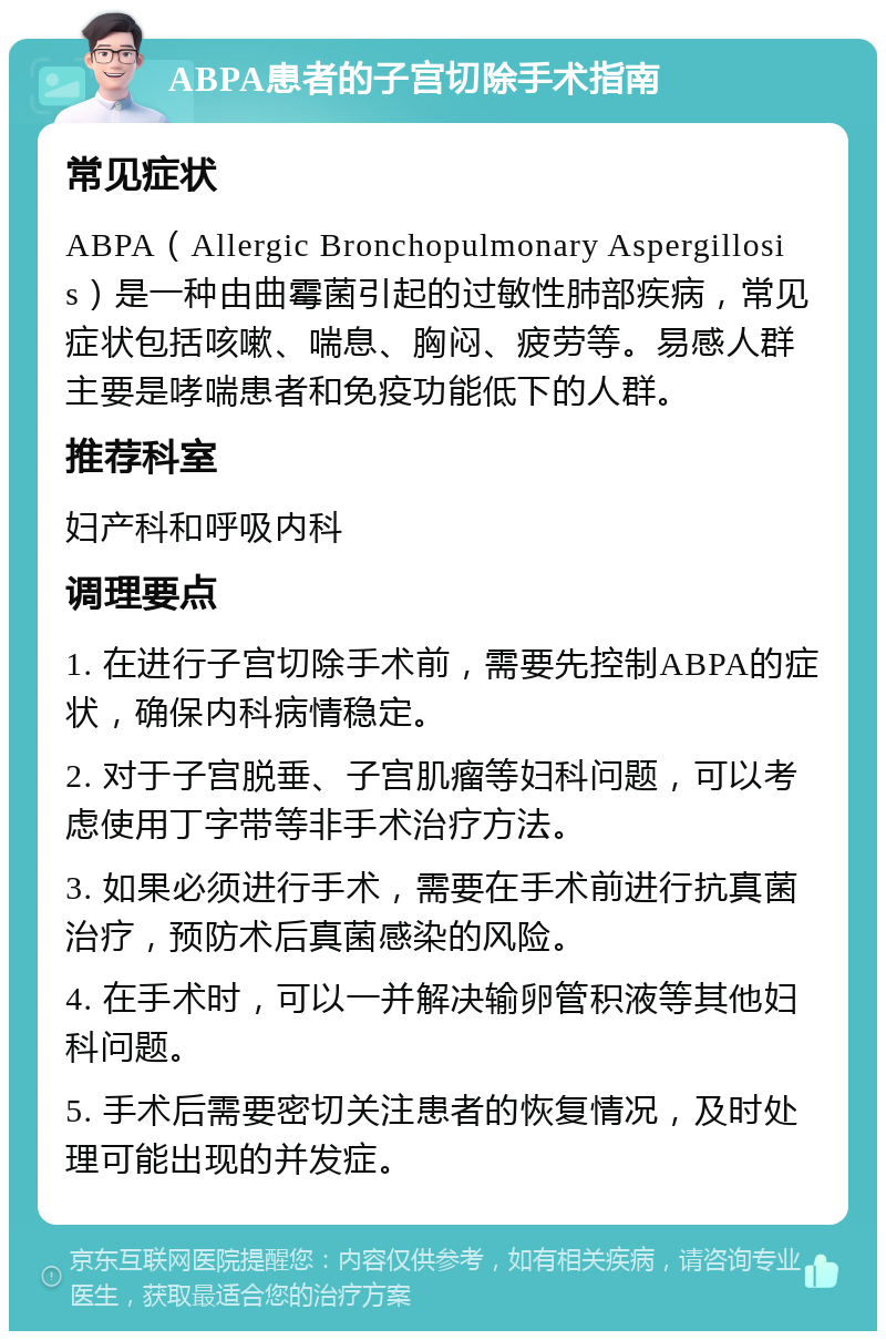 ABPA患者的子宫切除手术指南 常见症状 ABPA（Allergic Bronchopulmonary Aspergillosis）是一种由曲霉菌引起的过敏性肺部疾病，常见症状包括咳嗽、喘息、胸闷、疲劳等。易感人群主要是哮喘患者和免疫功能低下的人群。 推荐科室 妇产科和呼吸内科 调理要点 1. 在进行子宫切除手术前，需要先控制ABPA的症状，确保内科病情稳定。 2. 对于子宫脱垂、子宫肌瘤等妇科问题，可以考虑使用丁字带等非手术治疗方法。 3. 如果必须进行手术，需要在手术前进行抗真菌治疗，预防术后真菌感染的风险。 4. 在手术时，可以一并解决输卵管积液等其他妇科问题。 5. 手术后需要密切关注患者的恢复情况，及时处理可能出现的并发症。