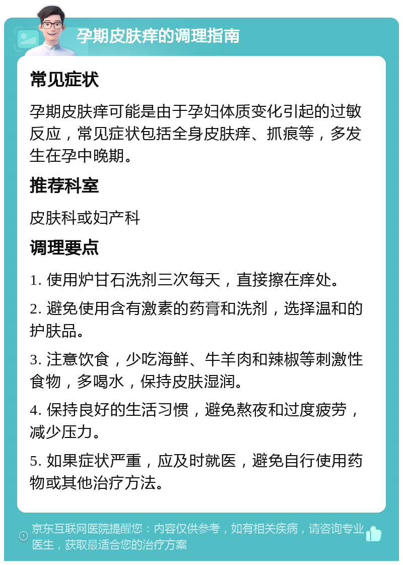 孕期皮肤痒的调理指南 常见症状 孕期皮肤痒可能是由于孕妇体质变化引起的过敏反应，常见症状包括全身皮肤痒、抓痕等，多发生在孕中晚期。 推荐科室 皮肤科或妇产科 调理要点 1. 使用炉甘石洗剂三次每天，直接擦在痒处。 2. 避免使用含有激素的药膏和洗剂，选择温和的护肤品。 3. 注意饮食，少吃海鲜、牛羊肉和辣椒等刺激性食物，多喝水，保持皮肤湿润。 4. 保持良好的生活习惯，避免熬夜和过度疲劳，减少压力。 5. 如果症状严重，应及时就医，避免自行使用药物或其他治疗方法。