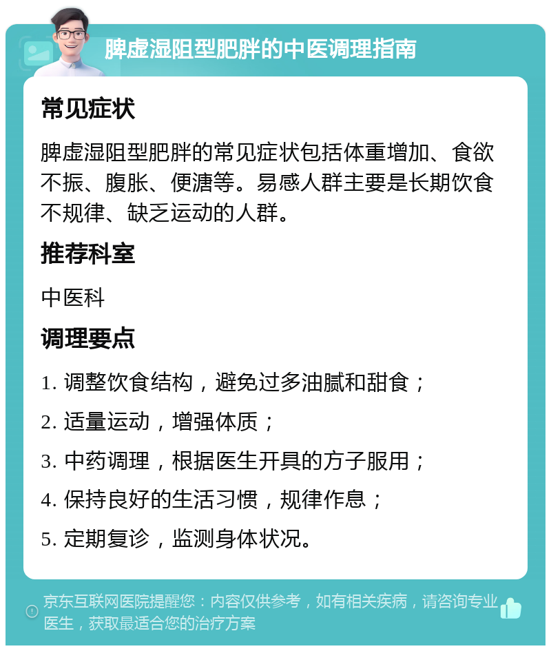 脾虚湿阻型肥胖的中医调理指南 常见症状 脾虚湿阻型肥胖的常见症状包括体重增加、食欲不振、腹胀、便溏等。易感人群主要是长期饮食不规律、缺乏运动的人群。 推荐科室 中医科 调理要点 1. 调整饮食结构，避免过多油腻和甜食； 2. 适量运动，增强体质； 3. 中药调理，根据医生开具的方子服用； 4. 保持良好的生活习惯，规律作息； 5. 定期复诊，监测身体状况。