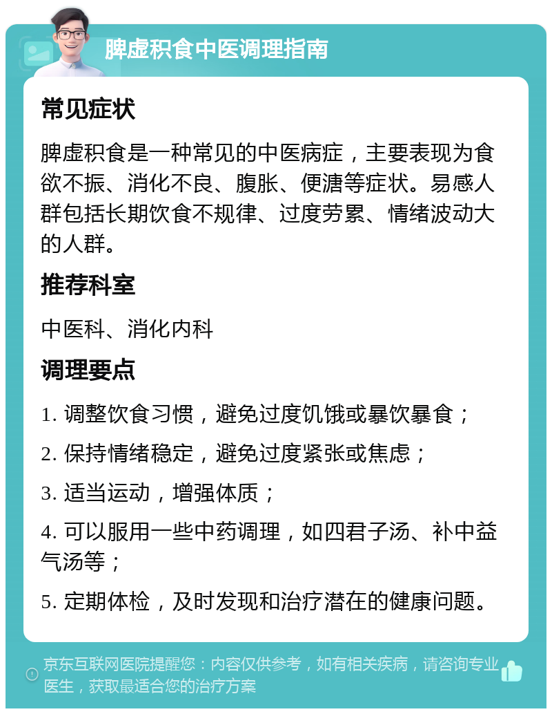 脾虚积食中医调理指南 常见症状 脾虚积食是一种常见的中医病症，主要表现为食欲不振、消化不良、腹胀、便溏等症状。易感人群包括长期饮食不规律、过度劳累、情绪波动大的人群。 推荐科室 中医科、消化内科 调理要点 1. 调整饮食习惯，避免过度饥饿或暴饮暴食； 2. 保持情绪稳定，避免过度紧张或焦虑； 3. 适当运动，增强体质； 4. 可以服用一些中药调理，如四君子汤、补中益气汤等； 5. 定期体检，及时发现和治疗潜在的健康问题。