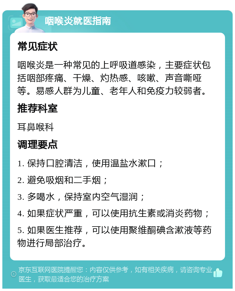 咽喉炎就医指南 常见症状 咽喉炎是一种常见的上呼吸道感染，主要症状包括咽部疼痛、干燥、灼热感、咳嗽、声音嘶哑等。易感人群为儿童、老年人和免疫力较弱者。 推荐科室 耳鼻喉科 调理要点 1. 保持口腔清洁，使用温盐水漱口； 2. 避免吸烟和二手烟； 3. 多喝水，保持室内空气湿润； 4. 如果症状严重，可以使用抗生素或消炎药物； 5. 如果医生推荐，可以使用聚维酮碘含漱液等药物进行局部治疗。