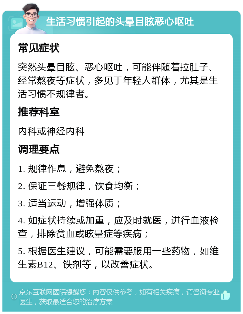 生活习惯引起的头晕目眩恶心呕吐 常见症状 突然头晕目眩、恶心呕吐，可能伴随着拉肚子、经常熬夜等症状，多见于年轻人群体，尤其是生活习惯不规律者。 推荐科室 内科或神经内科 调理要点 1. 规律作息，避免熬夜； 2. 保证三餐规律，饮食均衡； 3. 适当运动，增强体质； 4. 如症状持续或加重，应及时就医，进行血液检查，排除贫血或眩晕症等疾病； 5. 根据医生建议，可能需要服用一些药物，如维生素B12、铁剂等，以改善症状。