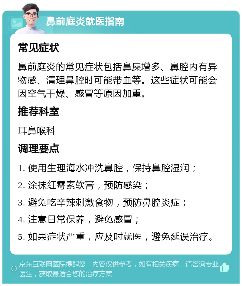 鼻前庭炎就医指南 常见症状 鼻前庭炎的常见症状包括鼻屎增多、鼻腔内有异物感、清理鼻腔时可能带血等。这些症状可能会因空气干燥、感冒等原因加重。 推荐科室 耳鼻喉科 调理要点 1. 使用生理海水冲洗鼻腔，保持鼻腔湿润； 2. 涂抹红霉素软膏，预防感染； 3. 避免吃辛辣刺激食物，预防鼻腔炎症； 4. 注意日常保养，避免感冒； 5. 如果症状严重，应及时就医，避免延误治疗。