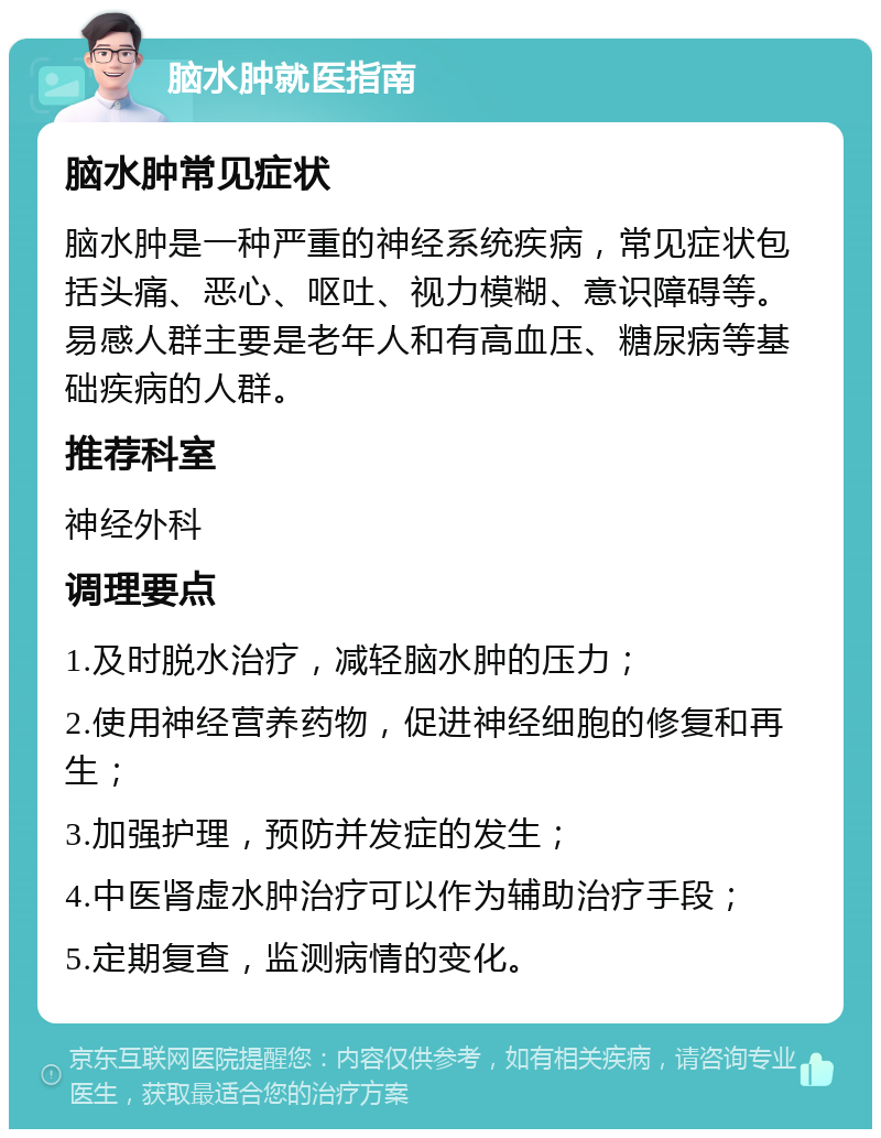 脑水肿就医指南 脑水肿常见症状 脑水肿是一种严重的神经系统疾病，常见症状包括头痛、恶心、呕吐、视力模糊、意识障碍等。易感人群主要是老年人和有高血压、糖尿病等基础疾病的人群。 推荐科室 神经外科 调理要点 1.及时脱水治疗，减轻脑水肿的压力； 2.使用神经营养药物，促进神经细胞的修复和再生； 3.加强护理，预防并发症的发生； 4.中医肾虚水肿治疗可以作为辅助治疗手段； 5.定期复查，监测病情的变化。