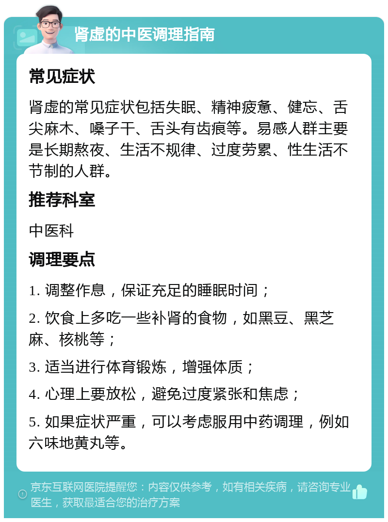 肾虚的中医调理指南 常见症状 肾虚的常见症状包括失眠、精神疲惫、健忘、舌尖麻木、嗓子干、舌头有齿痕等。易感人群主要是长期熬夜、生活不规律、过度劳累、性生活不节制的人群。 推荐科室 中医科 调理要点 1. 调整作息，保证充足的睡眠时间； 2. 饮食上多吃一些补肾的食物，如黑豆、黑芝麻、核桃等； 3. 适当进行体育锻炼，增强体质； 4. 心理上要放松，避免过度紧张和焦虑； 5. 如果症状严重，可以考虑服用中药调理，例如六味地黄丸等。