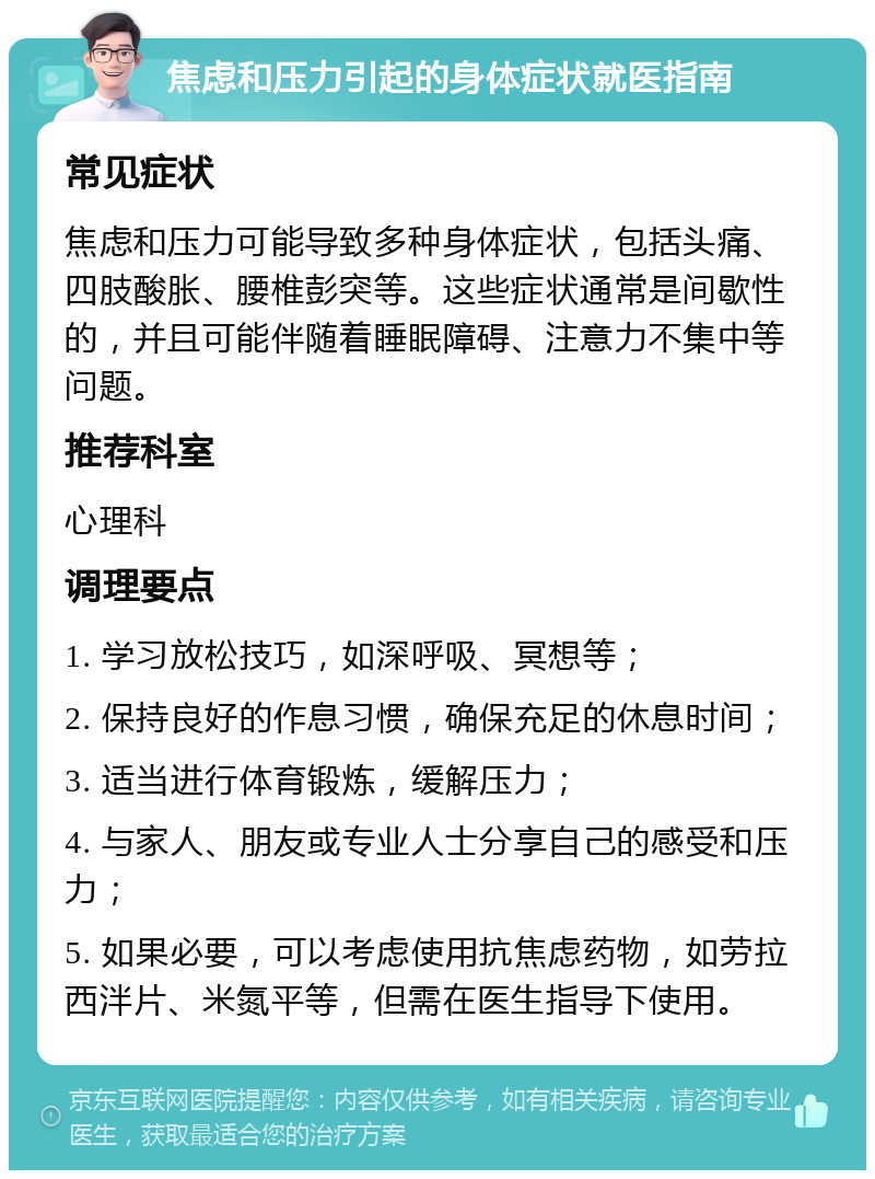 焦虑和压力引起的身体症状就医指南 常见症状 焦虑和压力可能导致多种身体症状，包括头痛、四肢酸胀、腰椎彭突等。这些症状通常是间歇性的，并且可能伴随着睡眠障碍、注意力不集中等问题。 推荐科室 心理科 调理要点 1. 学习放松技巧，如深呼吸、冥想等； 2. 保持良好的作息习惯，确保充足的休息时间； 3. 适当进行体育锻炼，缓解压力； 4. 与家人、朋友或专业人士分享自己的感受和压力； 5. 如果必要，可以考虑使用抗焦虑药物，如劳拉西泮片、米氮平等，但需在医生指导下使用。