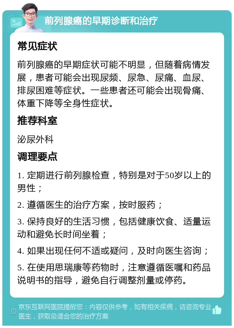 前列腺癌的早期诊断和治疗 常见症状 前列腺癌的早期症状可能不明显，但随着病情发展，患者可能会出现尿频、尿急、尿痛、血尿、排尿困难等症状。一些患者还可能会出现骨痛、体重下降等全身性症状。 推荐科室 泌尿外科 调理要点 1. 定期进行前列腺检查，特别是对于50岁以上的男性； 2. 遵循医生的治疗方案，按时服药； 3. 保持良好的生活习惯，包括健康饮食、适量运动和避免长时间坐着； 4. 如果出现任何不适或疑问，及时向医生咨询； 5. 在使用思瑞康等药物时，注意遵循医嘱和药品说明书的指导，避免自行调整剂量或停药。