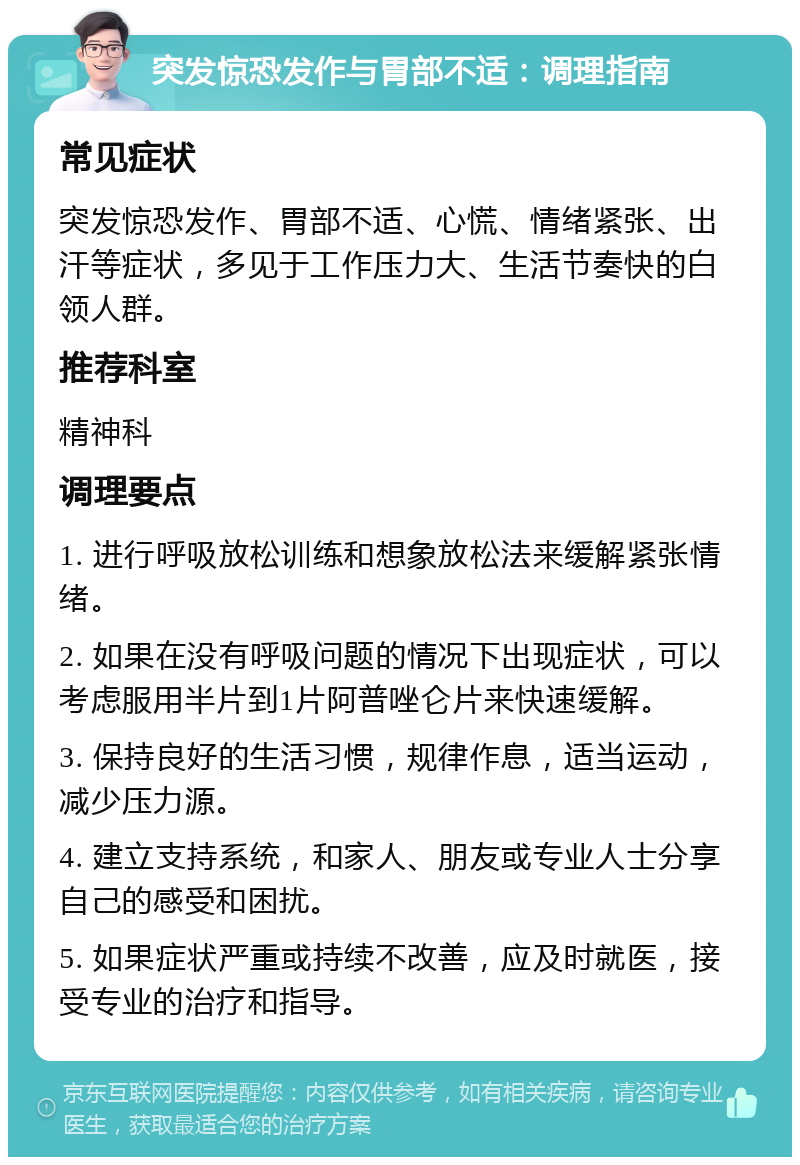 突发惊恐发作与胃部不适：调理指南 常见症状 突发惊恐发作、胃部不适、心慌、情绪紧张、出汗等症状，多见于工作压力大、生活节奏快的白领人群。 推荐科室 精神科 调理要点 1. 进行呼吸放松训练和想象放松法来缓解紧张情绪。 2. 如果在没有呼吸问题的情况下出现症状，可以考虑服用半片到1片阿普唑仑片来快速缓解。 3. 保持良好的生活习惯，规律作息，适当运动，减少压力源。 4. 建立支持系统，和家人、朋友或专业人士分享自己的感受和困扰。 5. 如果症状严重或持续不改善，应及时就医，接受专业的治疗和指导。