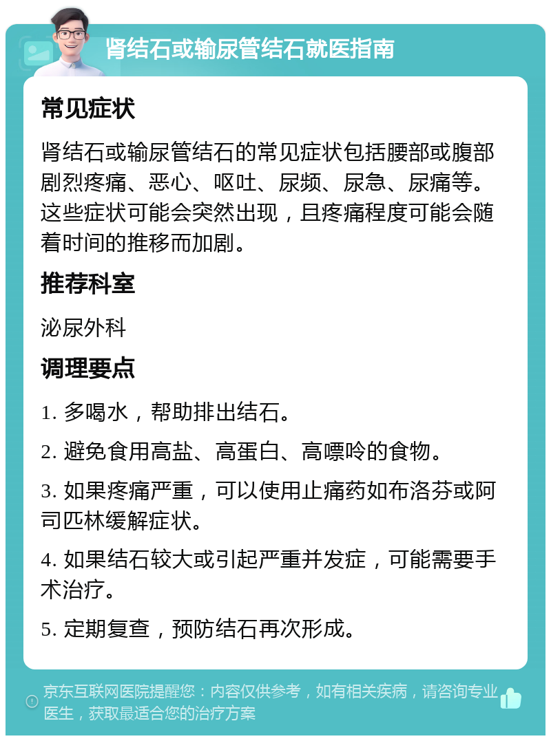 肾结石或输尿管结石就医指南 常见症状 肾结石或输尿管结石的常见症状包括腰部或腹部剧烈疼痛、恶心、呕吐、尿频、尿急、尿痛等。这些症状可能会突然出现，且疼痛程度可能会随着时间的推移而加剧。 推荐科室 泌尿外科 调理要点 1. 多喝水，帮助排出结石。 2. 避免食用高盐、高蛋白、高嘌呤的食物。 3. 如果疼痛严重，可以使用止痛药如布洛芬或阿司匹林缓解症状。 4. 如果结石较大或引起严重并发症，可能需要手术治疗。 5. 定期复查，预防结石再次形成。