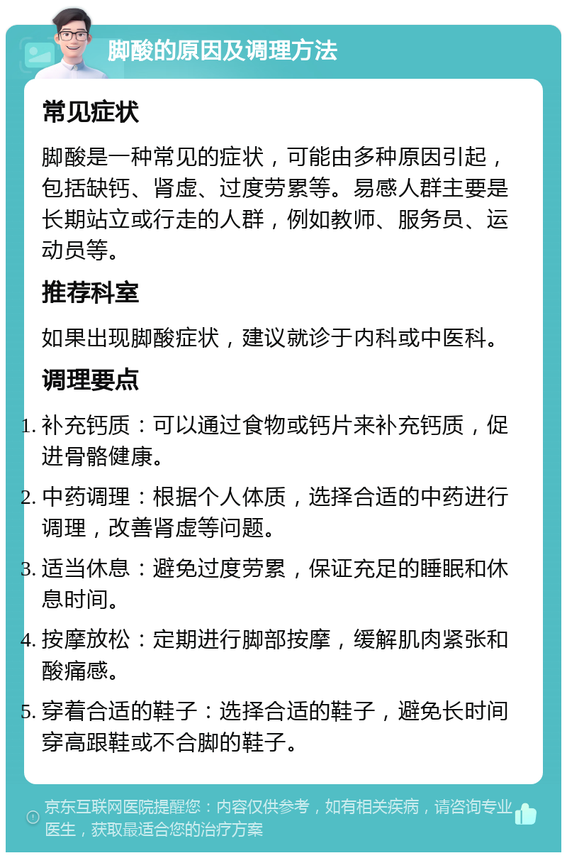 脚酸的原因及调理方法 常见症状 脚酸是一种常见的症状，可能由多种原因引起，包括缺钙、肾虚、过度劳累等。易感人群主要是长期站立或行走的人群，例如教师、服务员、运动员等。 推荐科室 如果出现脚酸症状，建议就诊于内科或中医科。 调理要点 补充钙质：可以通过食物或钙片来补充钙质，促进骨骼健康。 中药调理：根据个人体质，选择合适的中药进行调理，改善肾虚等问题。 适当休息：避免过度劳累，保证充足的睡眠和休息时间。 按摩放松：定期进行脚部按摩，缓解肌肉紧张和酸痛感。 穿着合适的鞋子：选择合适的鞋子，避免长时间穿高跟鞋或不合脚的鞋子。