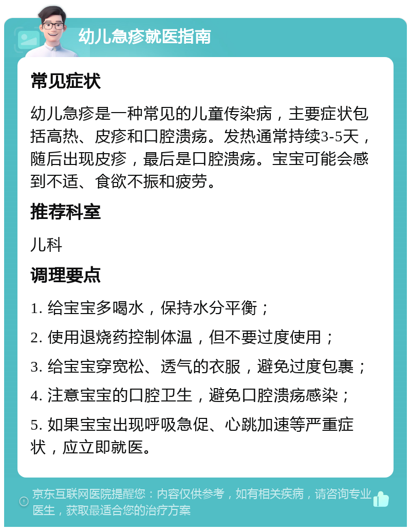 幼儿急疹就医指南 常见症状 幼儿急疹是一种常见的儿童传染病，主要症状包括高热、皮疹和口腔溃疡。发热通常持续3-5天，随后出现皮疹，最后是口腔溃疡。宝宝可能会感到不适、食欲不振和疲劳。 推荐科室 儿科 调理要点 1. 给宝宝多喝水，保持水分平衡； 2. 使用退烧药控制体温，但不要过度使用； 3. 给宝宝穿宽松、透气的衣服，避免过度包裹； 4. 注意宝宝的口腔卫生，避免口腔溃疡感染； 5. 如果宝宝出现呼吸急促、心跳加速等严重症状，应立即就医。